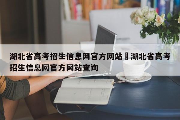 湖北省高考招生信息网官方网站›湖北省高考招生信息网官方网站查询