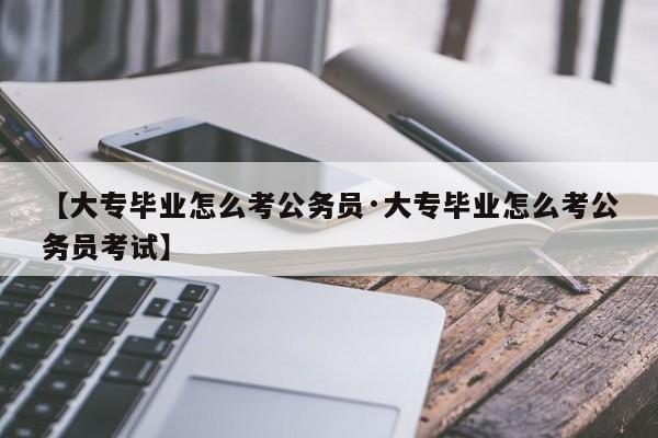 【大专毕业怎么考公务员·大专毕业怎么考公务员考试】
