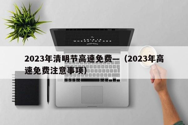 2023年清明节高速免费—(2023年高速免费注意事项)