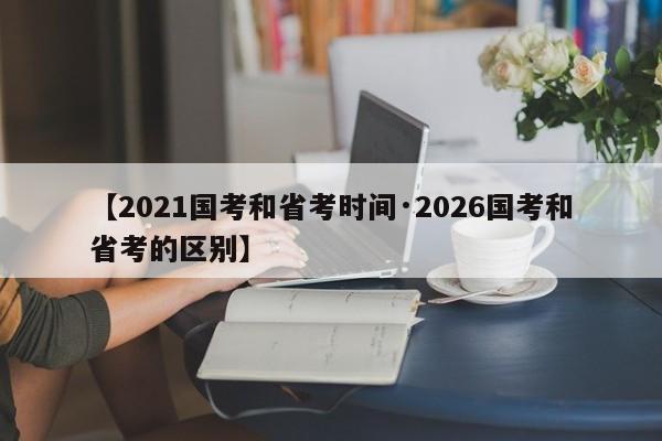 【2021国考和省考时间·2026国考和省考的区别】
