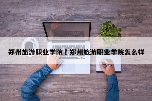 郑州旅游职业学院›郑州旅游职业学院怎么样