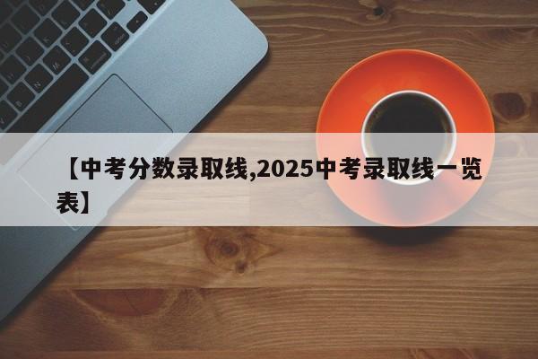 【中考分数录取线,2025中考录取线一览表】