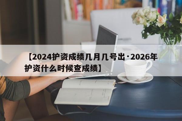 【2024护资成绩几月几号出·2026年护资什么时候查成绩】