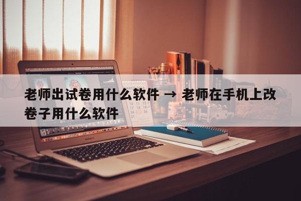 老师出试卷用什么软件 → 老师在手机上改卷子用什么软件