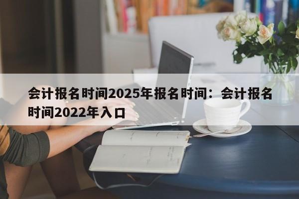会计报名时间2025年报名时间：会计报名时间2022年入口