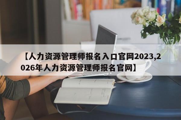 【人力资源管理师报名入口官网2023,2026年人力资源管理师报名官网】