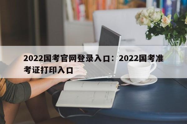 2022国考官网登录入口：2022国考准考证打印入口