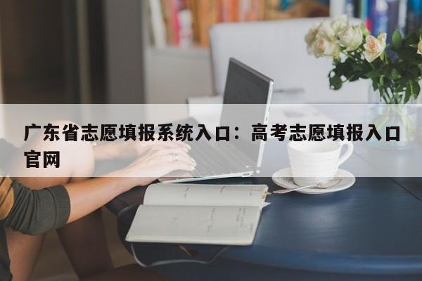 广东省志愿填报系统入口：高考志愿填报入口官网
