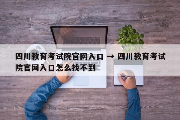 四川教育考试院官网入口 → 四川教育考试院官网入口怎么找不到