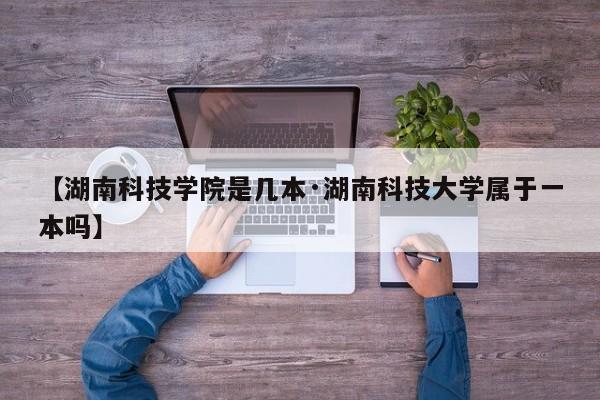 【湖南科技学院是几本·湖南科技大学属于一本吗】