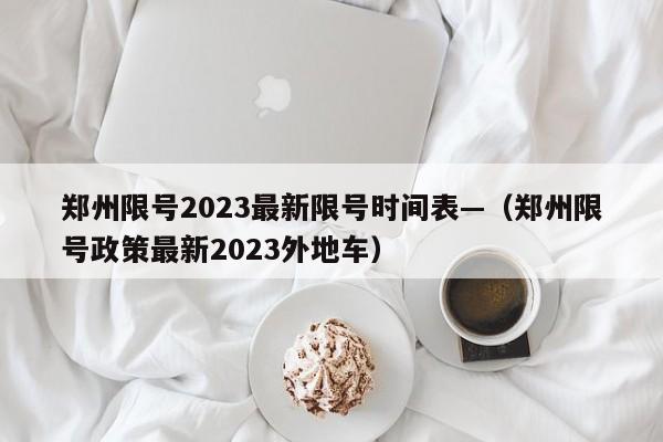 郑州限号2023最新限号时间表—（郑州限号政策最新2023外地车）