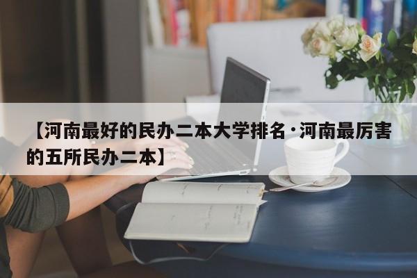 【河南最好的民办二本大学排名·河南最厉害的五所民办二本】