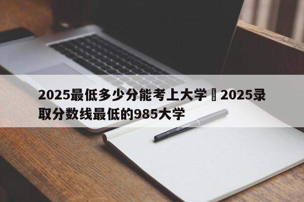 2025最低多少分能考上大学›2025录取分数线最低的985大学