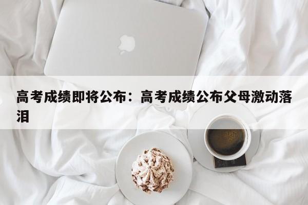 高考成绩即将公布：高考成绩公布父母激动落泪