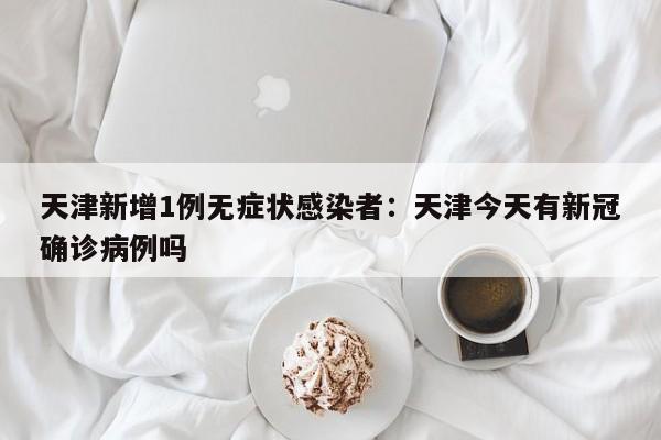 天津新增1例无症状感染者：天津今天有新冠确诊病例吗