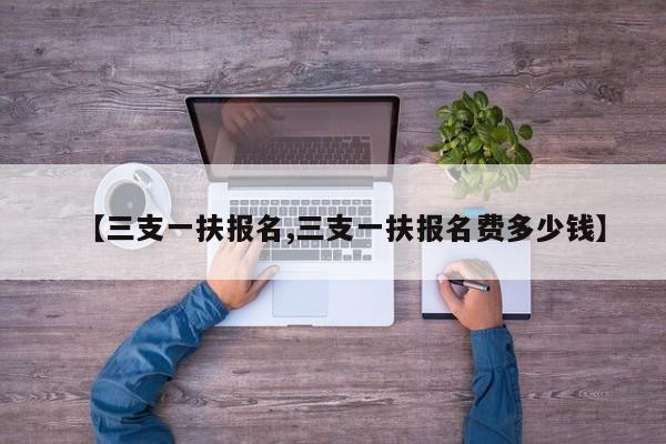 【三支一扶报名,三支一扶报名费多少钱】