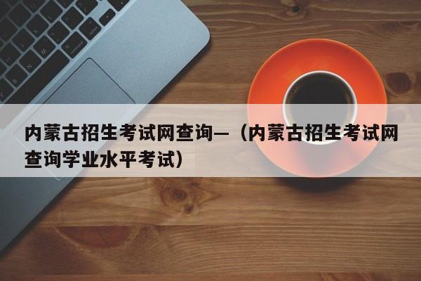 内蒙古招生考试网查询—（内蒙古招生考试网查询学业水平考试）