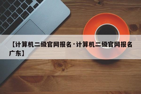 【计算机二级官网报名·计算机二级官网报名广东】