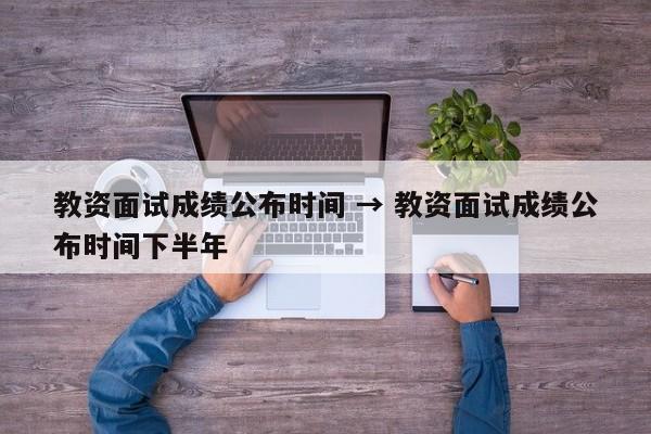 教资面试成绩公布时间 → 教资面试成绩公布时间下半年