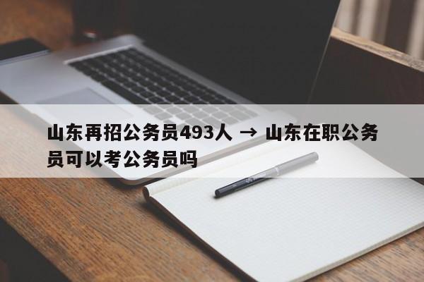 山东再招公务员493人 → 山东在职公务员可以考公务员吗