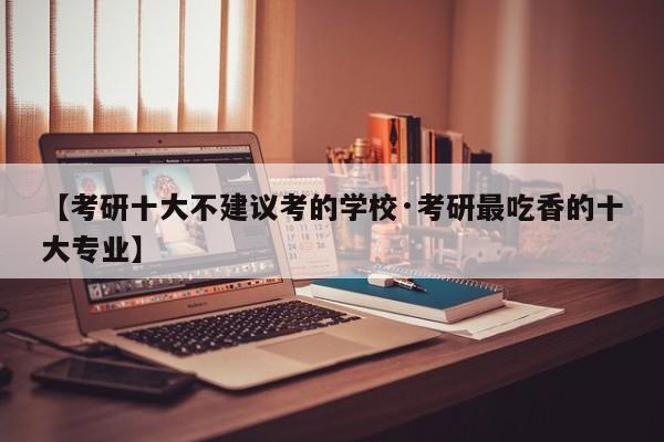 【考研十大不建议考的学校·考研最吃香的十大专业】