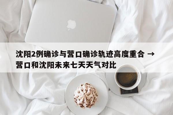 沈阳2例确诊与营口确诊轨迹高度重合 → 营口和沈阳未来七天天气对比