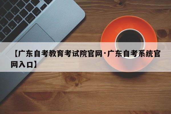 【广东自考教育考试院官网·广东自考系统官网入口】