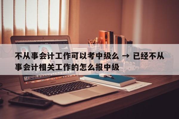 不从事会计工作可以考中级么 → 已经不从事会计相关工作的怎么报中级