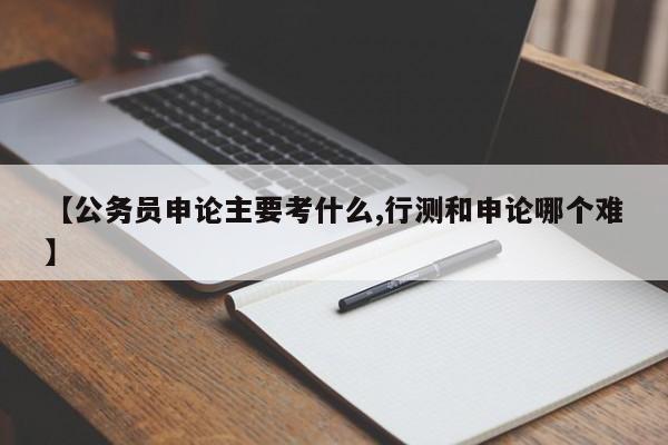 【公务员申论主要考什么,行测和申论哪个难】
