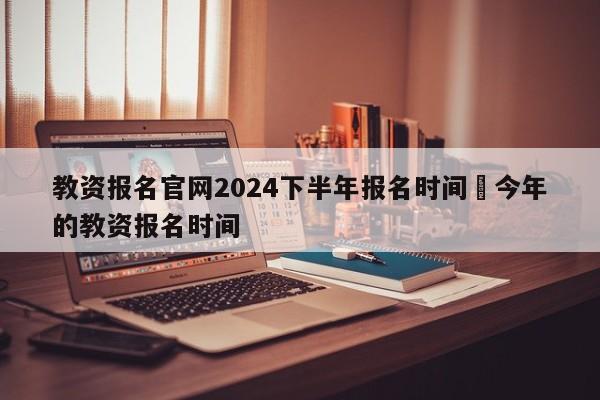 教资报名官网2024下半年报名时间›今年的教资报名时间