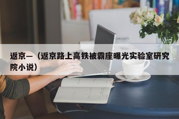 返京—（返京路上高铁被霸座曝光实验室研究院小说）