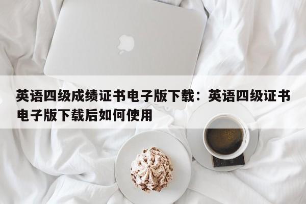 英语四级成绩证书电子版下载：英语四级证书电子版下载后如何使用