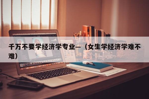 千万不要学经济学专业—（女生学经济学难不难）