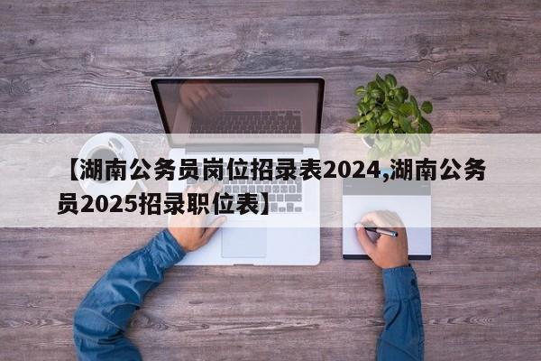 【湖南公务员岗位招录表2024,湖南公务员2025招录职位表】