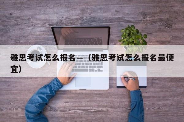 雅思考试怎么报名—(雅思考试怎么报名最便宜)