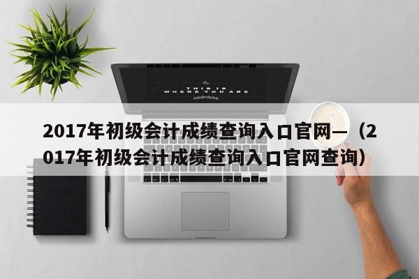 2017年初级会计成绩查询入口官网—（2017年初级会计成绩查询入口官网查询）