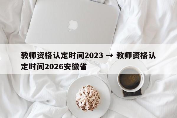 教师资格认定时间2023 → 教师资格认定时间2026安徽省