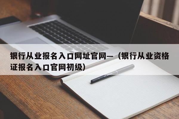 银行从业报名入口网址官网—(银行从业资格证报名入口官网初级)