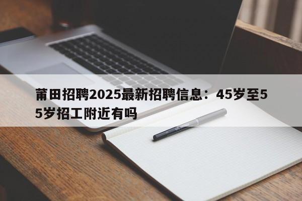 莆田招聘2025最新招聘信息：45岁至55岁招工附近有吗