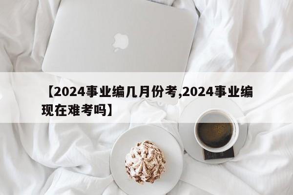 【2024事业编几月份考,2024事业编现在难考吗】