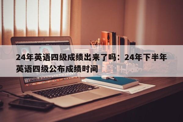 24年英语四级成绩出来了吗：24年下半年英语四级公布成绩时间