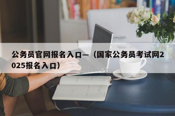 公务员官网报名入口—(国家公务员考试网2025报名入口)