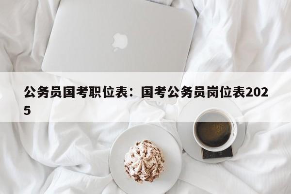 公务员国考职位表:国考公务员岗位表2025