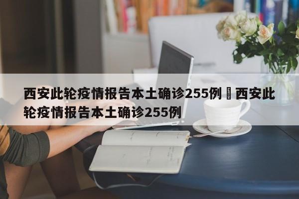 西安此轮疫情报告本土确诊255例›西安此轮疫情报告本土确诊255例