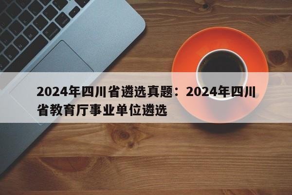 2024年四川省遴选真题:2024年四川省教育厅事业单位遴选