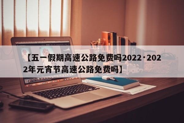 【五一假期高速公路免费吗2022·2022年元宵节高速公路免费吗】