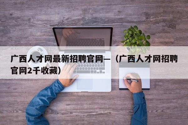 广西人才网最新招聘官网—（广西人才网招聘官网2千收藏）