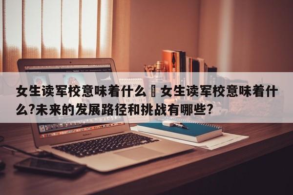 女生读军校意味着什么›女生读军校意味着什么?未来的发展路径和挑战有哪些?