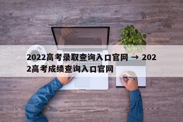 2022高考录取查询入口官网 → 2022高考成绩查询入口官网