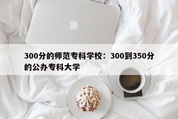 300分的师范专科学校：300到350分的公办专科大学